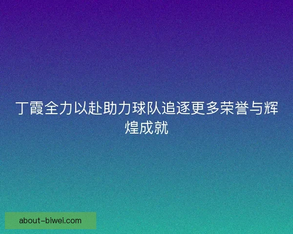 丁霞全力以赴助力球队追逐更多荣誉与辉煌成就