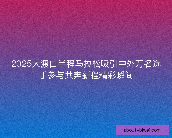 2025大渡口半程马拉松吸引中外万名选手参与共奔新程精彩瞬间